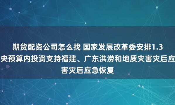 期货配资公司怎么找 国家发展改革委安排1.3亿元中央预算内投资支持福建、广东洪涝和地质灾害灾后应急恢复