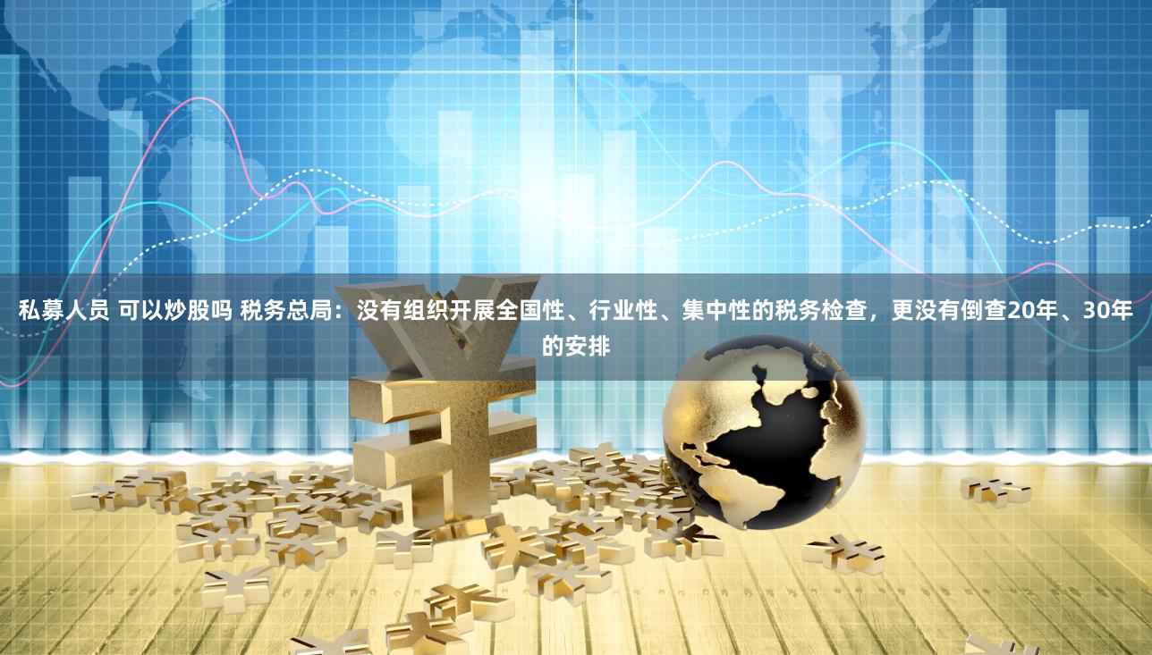 私募人员 可以炒股吗 税务总局：没有组织开展全国性、行业性、集中性的税务检查，更没有倒查20年、30年的安排