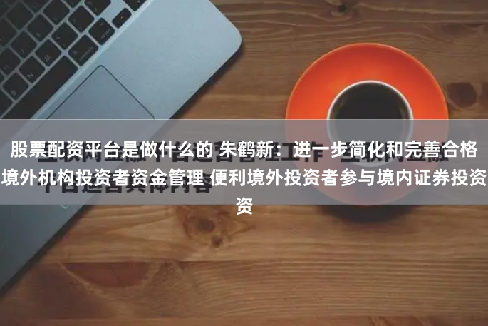 股票配资平台是做什么的 朱鹤新：进一步简化和完善合格境外机构投资者资金管理 便利境外投资者参与境内证券投资