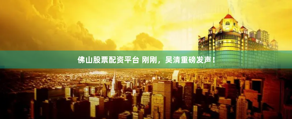 佛山股票配资平台 刚刚，吴清重磅发声！