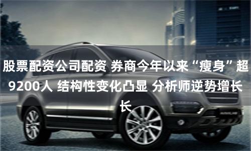 股票配资公司配资 券商今年以来“瘦身”超9200人 结构性变化凸显 分析师逆势增长