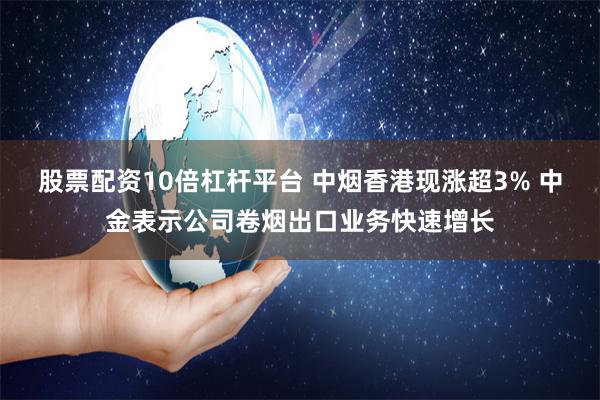 股票配资10倍杠杆平台 中烟香港现涨超3% 中金表示公司卷烟出口业务快速增长