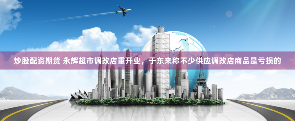 炒股配资期货 永辉超市调改店重开业，于东来称不少供应调改店商品是亏损的