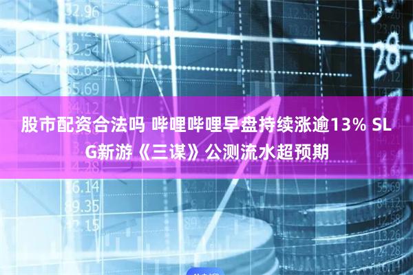 股市配资合法吗 哔哩哔哩早盘持续涨逾13% SLG新游《三谋》公测流水超预期