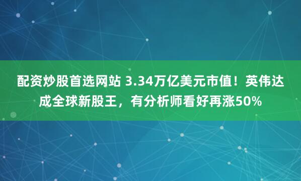配资炒股首选网站 3.34万亿美元市值！英伟达成全球新股王，有分析师看好再涨50%