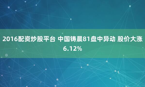 2016配资炒股平台 中国铸晨81盘中异动 股价大涨6.12%