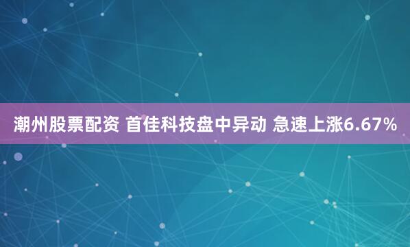 潮州股票配资 首佳科技盘中异动 急速上涨6.67%