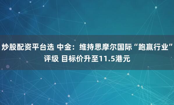 炒股配资平台选 中金：维持思摩尔国际“跑赢行业”评级 目标价升至11.5港元