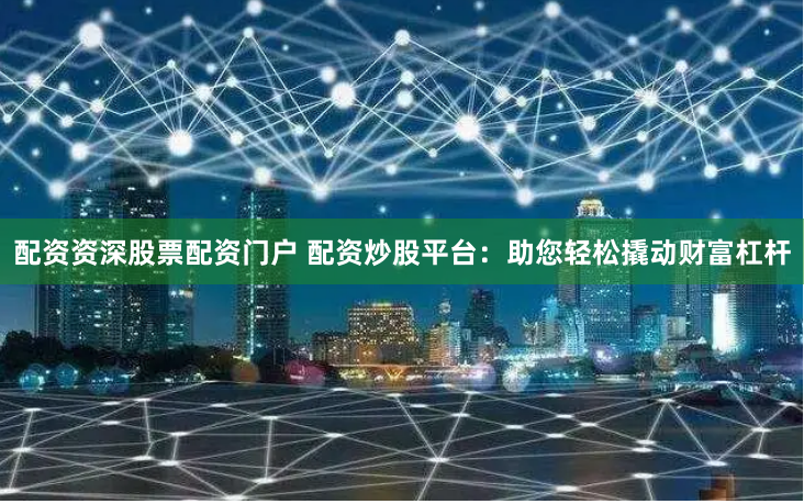 配资资深股票配资门户 配资炒股平台：助您轻松撬动财富杠杆
