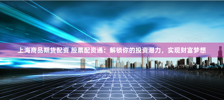 上海商品期货配资 股票配资通：解锁你的投资潜力，实现财富梦想