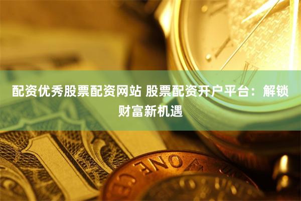 配资优秀股票配资网站 股票配资开户平台：解锁财富新机遇
