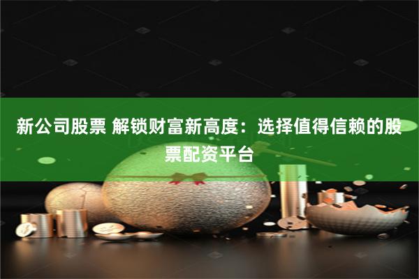 新公司股票 解锁财富新高度：选择值得信赖的股票配资平台