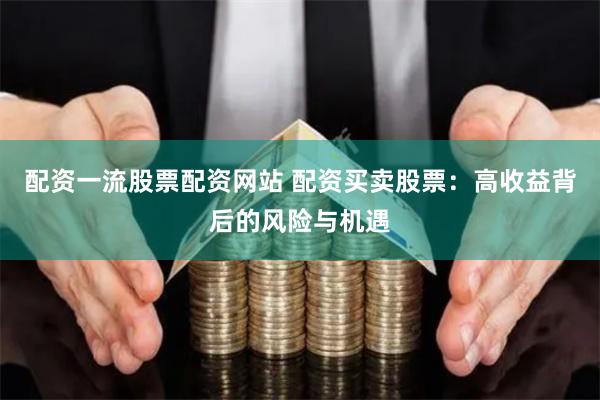 配资一流股票配资网站 配资买卖股票：高收益背后的风险与机遇