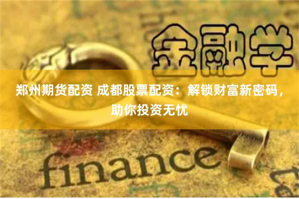 郑州期货配资 成都股票配资：解锁财富新密码，助你投资无忧