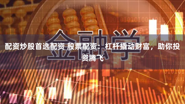 配资炒股首选配资 股票配资：杠杆撬动财富，助你投资腾飞