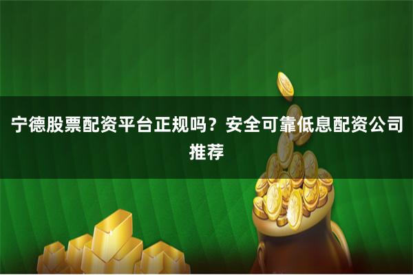 宁德股票配资平台正规吗？安全可靠低息配资公司推荐
