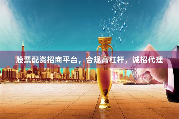 股票配资招商平台，合规高杠杆，诚招代理
